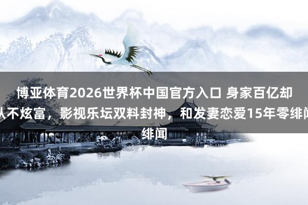 博亚体育2026世界杯中国官方入口 身家百亿却从不炫富，影视乐坛双料封神，和发妻恋爱15年零绯闻
