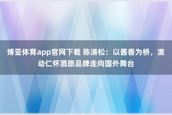 博亚体育app官网下载 陈清松:以酱香为桥,激动仁怀酒旅品牌走向国外舞台