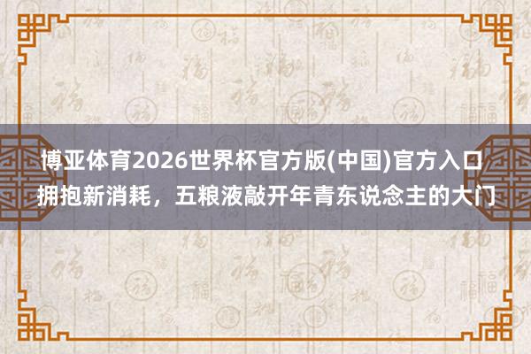 博亚体育2026世界杯官方版(中国)官方入口 拥抱新消耗,五粮液敲开年青东说念主的大门