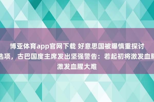 博亚体育app官网下载 好意思国被曝慎重探讨军事选项，古巴国度主席发出坚强警告：若起初将激发血腥大难