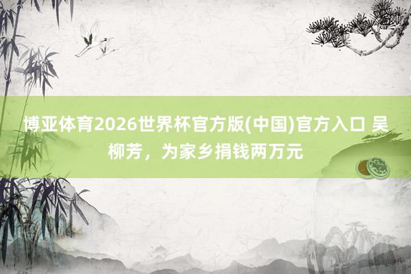 博亚体育2026世界杯官方版(中国)官方入口 吴柳芳,为家乡捐钱两万元