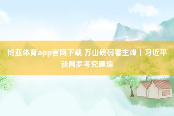 博亚体育app官网下载 万山磅礴看主峰|习近平谈网罗考究建造