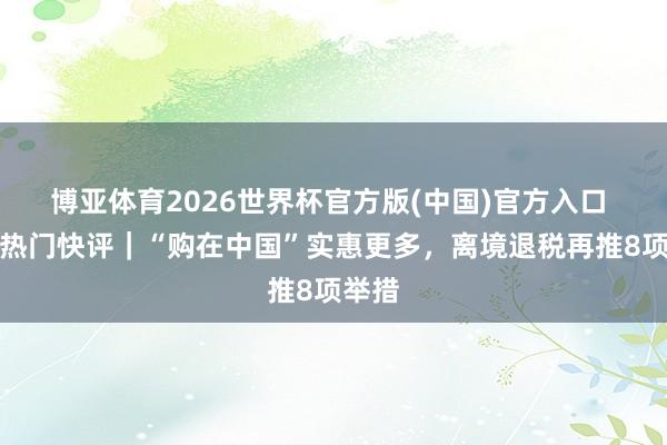 博亚体育2026世界杯官方版(中国)官方入口 经济热门快评|“购在中国”实惠更多,离境退税再推8项举措