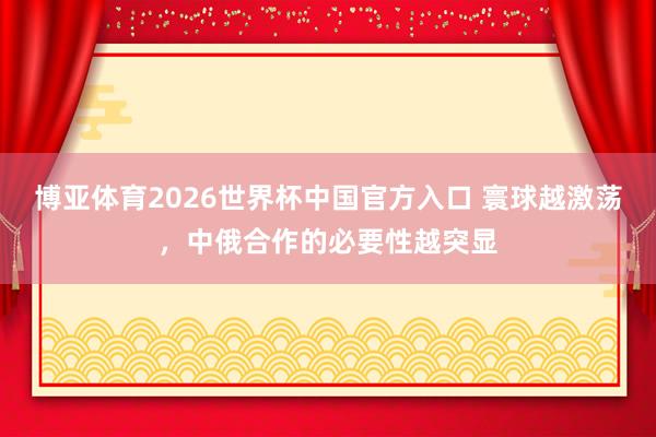 博亚体育2026世界杯中国官方入口 寰球越激荡,中俄合作的必要性越突显