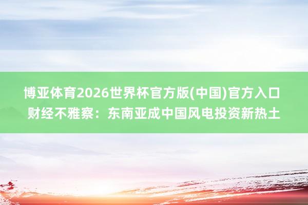 博亚体育2026世界杯官方版(中国)官方入口 财经不雅察:东南亚成中国风电投资新热土
