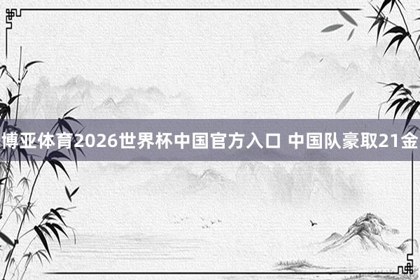 博亚体育2026世界杯中国官方入口 中国队豪取21金