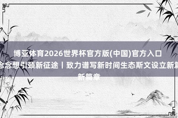 博亚体育2026世界杯官方版(中国)官方入口 新念念想引颈新征途丨致力谱写新时间生态斯文设立新篇章