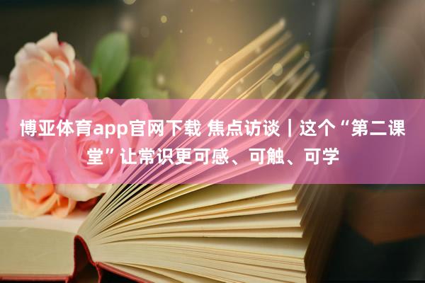 博亚体育app官网下载 焦点访谈|这个“第二课堂”让常识更可感、可触、可学