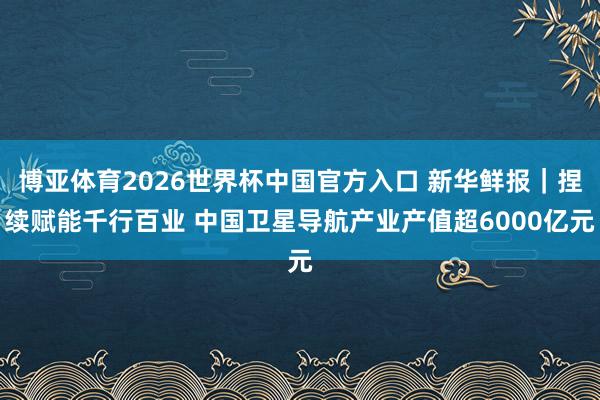 博亚体育2026世界杯中国官方入口 新华鲜报|捏续赋能千行百业 中国卫星导航产业产值超6000亿元
