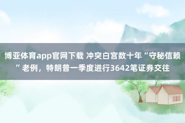 博亚体育app官网下载 冲突白宫数十年“守秘信赖”老例,特朗普一季度进行3642笔证券交往