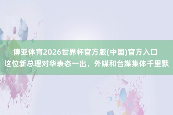 博亚体育2026世界杯官方版(中国)官方入口 这位新总理对华表态一出,外媒和台媒集体千里默