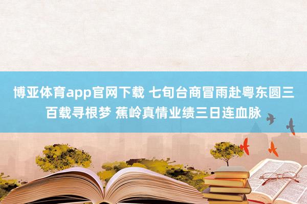 博亚体育app官网下载 七旬台商冒雨赴粤东圆三百载寻根梦 蕉岭真情业绩三日连血脉