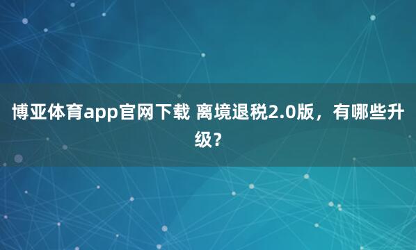 博亚体育app官网下载 离境退税2.0版,有哪些升级?