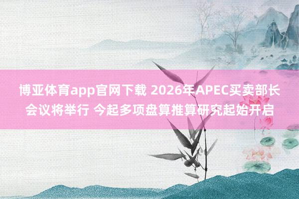 博亚体育app官网下载 2026年APEC买卖部长会议将举行 今起多项盘算推算研究起始开启