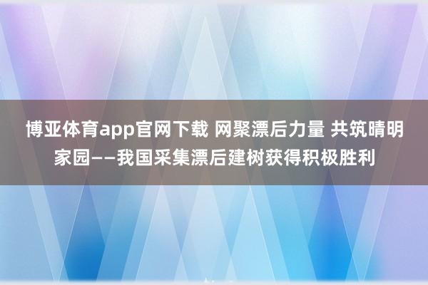 博亚体育app官网下载 网聚漂后力量 共筑晴明家园——我国采集漂后建树获得积极胜利
