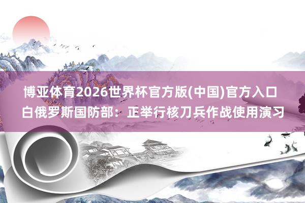 博亚体育2026世界杯官方版(中国)官方入口 白俄罗斯国防部:正举行核刀兵作战使用演习