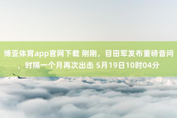 博亚体育app官网下载 刚刚,目田军发布重磅音问,时隔一个月再次出击 5月19日10时04分