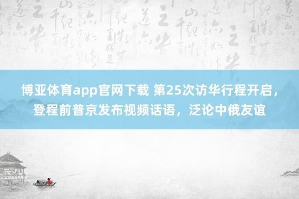 博亚体育app官网下载 第25次访华行程开启,登程前普京发布视频话语,泛论中俄友谊