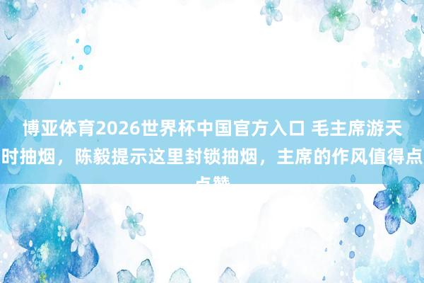 博亚体育2026世界杯中国官方入口 毛主席游天坛时抽烟,陈毅提示这里封锁抽烟,主席的作风值得点赞