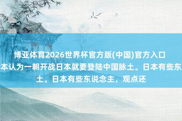 博亚体育2026世界杯官方版(中国)官方入口 明白很紧要，日本认为一朝开战日本就要登陆中国脉土。日本有些东说念主，观点还
