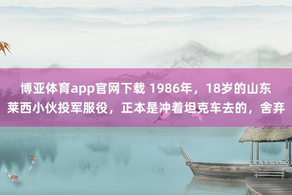 博亚体育app官网下载 1986年,18岁的山东莱西小伙投军服役,正本是冲着坦克车去的,舍弃