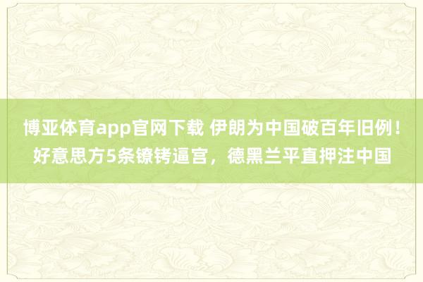 博亚体育app官网下载 伊朗为中国破百年旧例!好意思方5条镣铐逼宫,德黑兰平直押注中国