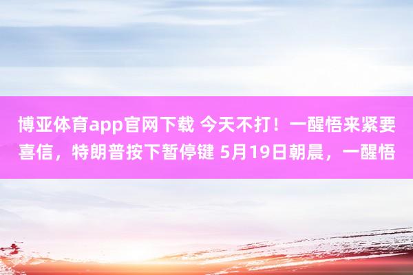 博亚体育app官网下载 今天不打!一醒悟来紧要喜信,特朗普按下暂停键 5月19日朝晨,一醒悟