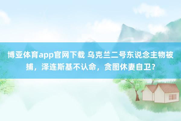 博亚体育app官网下载 乌克兰二号东说念主物被捕,泽连斯基不认命,贪图休妻自卫?