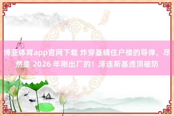 博亚体育app官网下载 炸穿基辅住户楼的导弹,尽然是 2026 年刚出厂的!泽连斯基透顶破防
