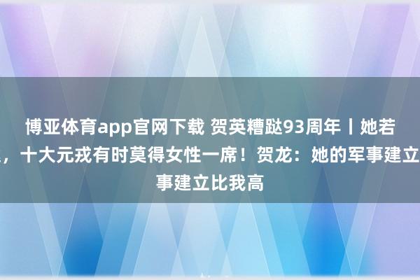 博亚体育app官网下载 贺英糟跶93周年丨她若不糟跶,十大元戎有时莫得女性一席!贺龙:她的军事建立比我高
