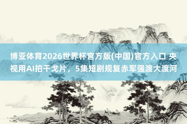 博亚体育2026世界杯官方版(中国)官方入口 央视用AI拍干戈片，5集短剧规复赤军强渡大渡河