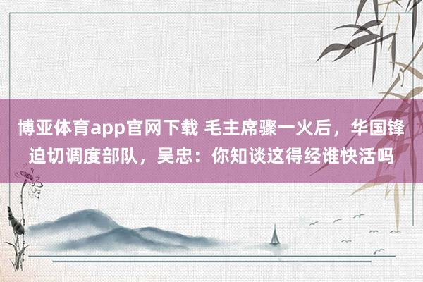 博亚体育app官网下载 毛主席骤一火后，华国锋迫切调度部队，吴忠：你知谈这得经谁快活吗