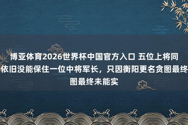 博亚体育2026世界杯中国官方入口 五位上将同期出头依旧没能保住一位中将军长,只因衡阳更名贪图最终未能实