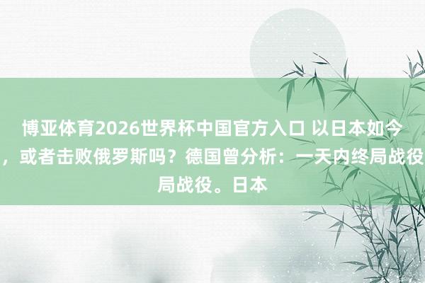 博亚体育2026世界杯中国官方入口 以日本如今的实力,或者击败俄罗斯吗?德国曾分析:一天内终局战役。日本