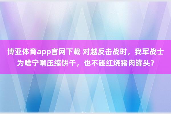 博亚体育app官网下载 对越反击战时,我军战士为啥宁啃压缩饼干,也不碰红烧猪肉罐头?