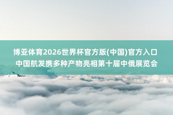 博亚体育2026世界杯官方版(中国)官方入口 中国航发携多种产物亮相第十届中俄展览会