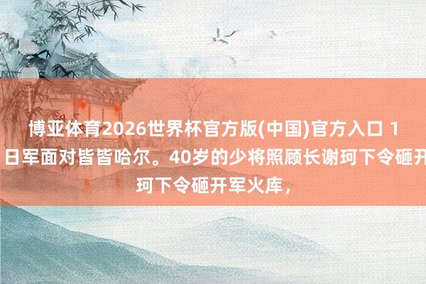 博亚体育2026世界杯官方版(中国)官方入口 1931年,日军面对皆皆哈尔。40岁的少将照顾长谢珂下令砸开军火库,