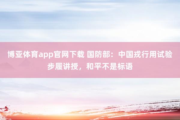 博亚体育app官网下载 国防部:中国戎行用试验步履讲授,和平不是标语