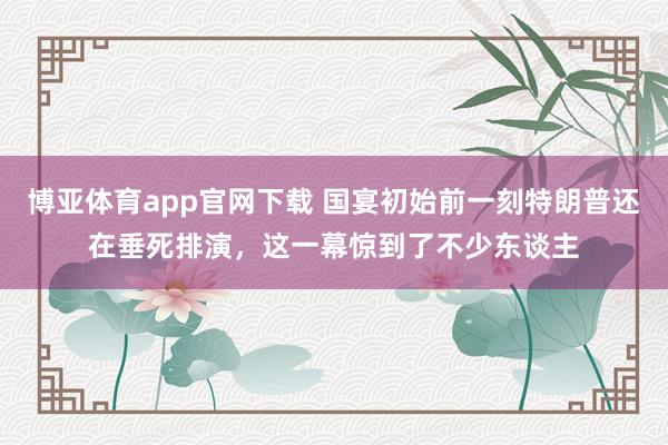 博亚体育app官网下载 国宴初始前一刻特朗普还在垂死排演,这一幕惊到了不少东谈主