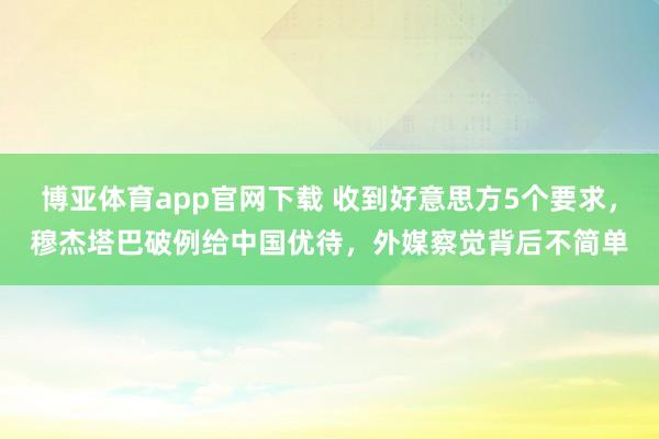 博亚体育app官网下载 收到好意思方5个要求,穆杰塔巴破例给中国优待,外媒察觉背后不简单