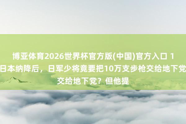 博亚体育2026世界杯官方版(中国)官方入口 1945年,日本纳降后,日军少将竟要把10万支步枪交给地下党?但他提