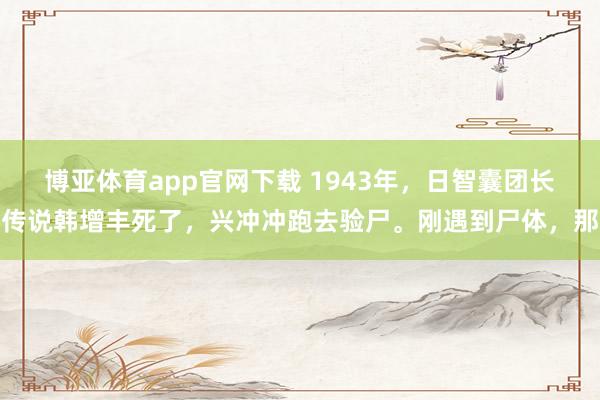 博亚体育app官网下载 1943年,日智囊团长传说韩增丰死了,兴冲冲跑去验尸。刚遇到尸体,那