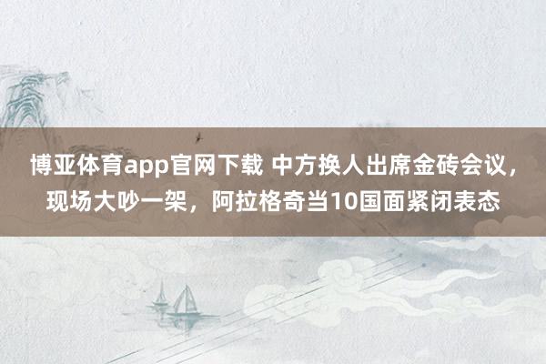 博亚体育app官网下载 中方换人出席金砖会议,现场大吵一架,阿拉格奇当10国面紧闭表态