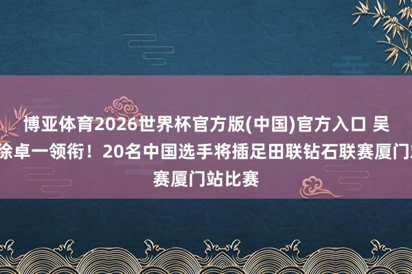 博亚体育2026世界杯官方版(中国)官方入口 吴艳妮+徐卓一领衔!20名中国选手将插足田联钻石联赛厦门站比赛
