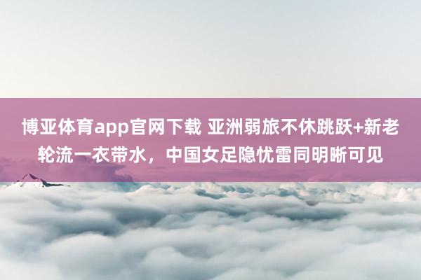 博亚体育app官网下载 亚洲弱旅不休跳跃+新老轮流一衣带水,中国女足隐忧雷同明晰可见