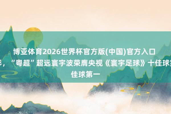 博亚体育2026世界杯官方版(中国)官方入口 精彩,“粤超”超远寰宇波荣膺央视《寰宇足球》十佳球第一