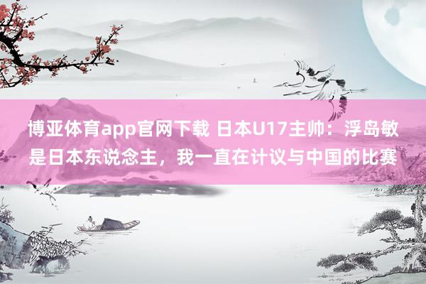 博亚体育app官网下载 日本U17主帅:浮岛敏是日本东说念主,我一直在计议与中国的比赛