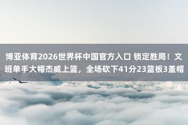 博亚体育2026世界杯中国官方入口 锁定胜局！文班单手大帽杰威上篮，全场砍下41分23篮板3盖帽