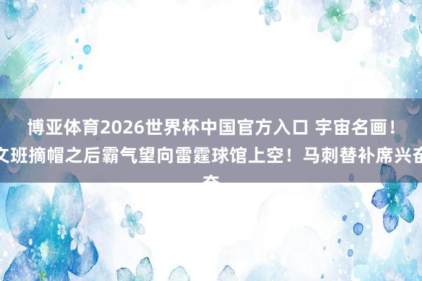 博亚体育2026世界杯中国官方入口 宇宙名画！文班摘帽之后霸气望向雷霆球馆上空！马刺替补席兴奋