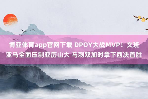 博亚体育app官网下载 DPOY大战MVP!文班亚马全面压制亚历山大 马刺双加时拿下西决首胜
